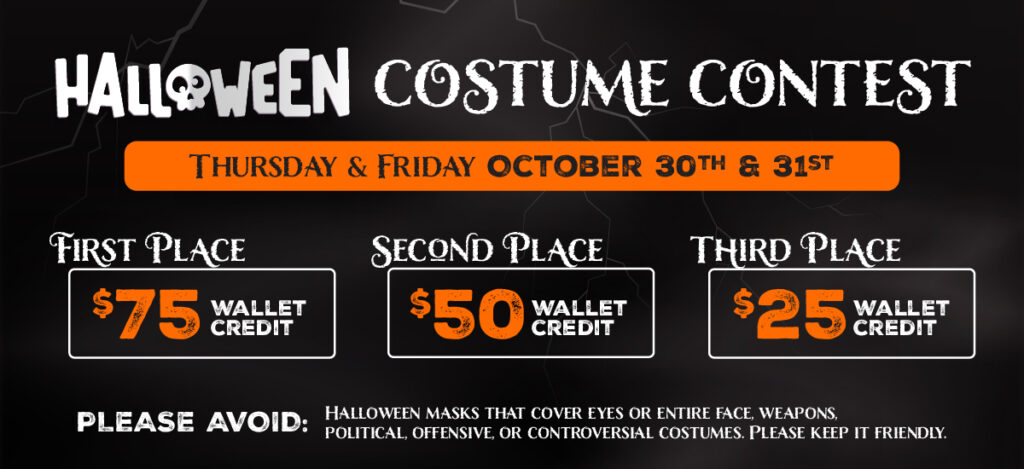 Digital_Halloween Costume Contest-02 Halloween Costume Contest Thursday & Friday October 30th & 31st, First Place $75 Wallet Credit, Second Place $50 Wallet Credit, Third Place $25 Wallet Credit. Please avoid masks that cover eyes or entire face, weapons, political, offensive, or controversial costumes. Please keep it friendly
